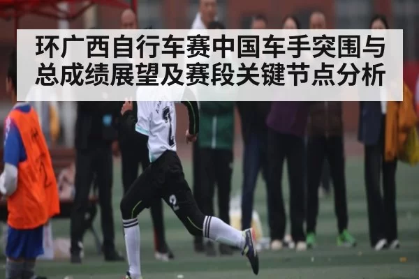环广西自行车赛中国车手突围与总成绩展望及赛段关键节点分析