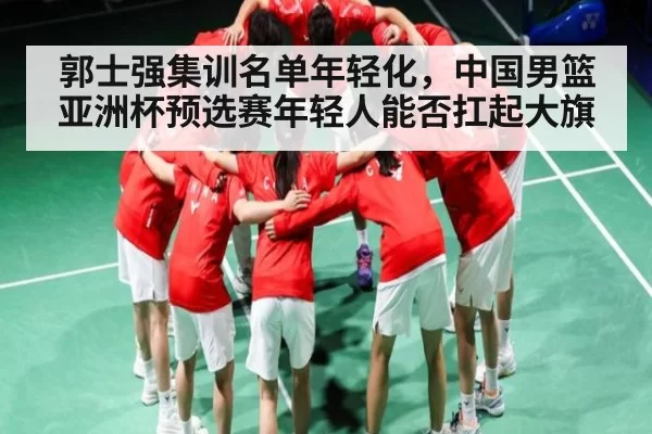 郭士强集训名单年轻化，中国男篮亚洲杯预选赛年轻人能否扛起大旗